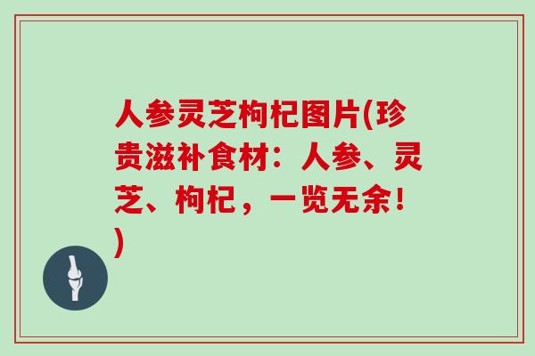 人参灵芝枸杞图片(珍贵滋补食材：人参、灵芝、枸杞，一览无余！)