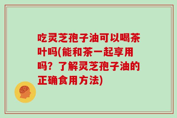 吃灵芝孢子油可以喝茶叶吗(能和茶一起享用吗？了解灵芝孢子油的正确食用方法)