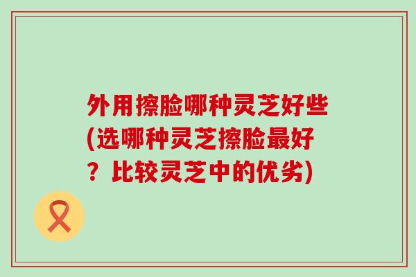 外用擦脸哪种灵芝好些(选哪种灵芝擦脸好？比较灵芝中的优劣)