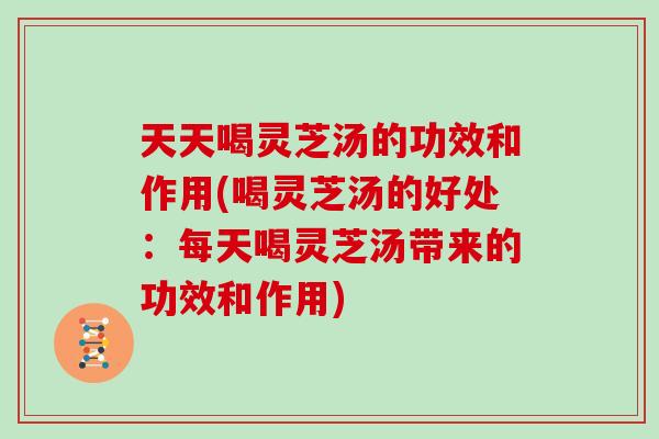 天天喝灵芝汤的功效和作用(喝灵芝汤的好处：每天喝灵芝汤带来的功效和作用)