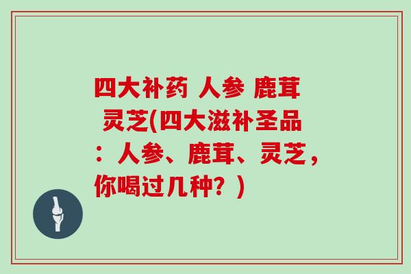 四大补药 人参 鹿茸 灵芝(四大滋补圣品：人参、鹿茸、灵芝，你喝过几种？)