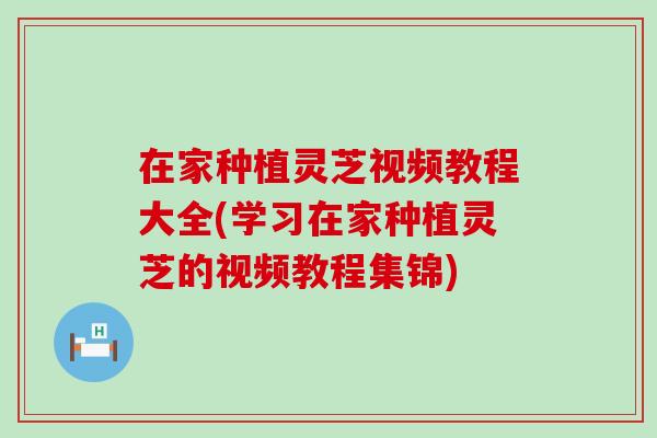 在家种植灵芝视频教程大全(学习在家种植灵芝的视频教程集锦)