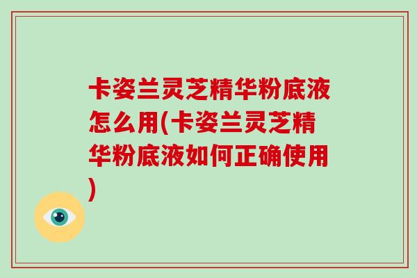 卡姿兰灵芝精华粉底液怎么用(卡姿兰灵芝精华粉底液如何正确使用)