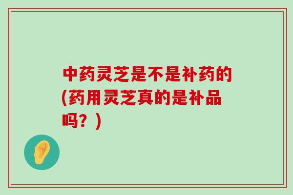 灵芝是不是补药的(药用灵芝真的是补品吗？)