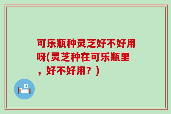 可乐瓶种灵芝好不好用呀(灵芝种在可乐瓶里，好不好用？)