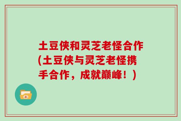 土豆侠和灵芝老怪合作(土豆侠与灵芝老怪携手合作，成就巅峰！)