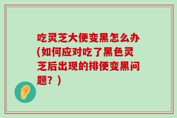 吃灵芝大便变黑怎么办(如何应对吃了黑色灵芝后出现的排便变黑问题？)