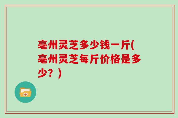 亳州灵芝多少钱一斤(亳州灵芝每斤价格是多少？)