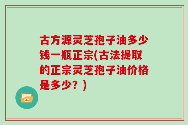 古方源灵芝孢子油多少钱一瓶正宗(古法提取的正宗灵芝孢子油价格是多少？)