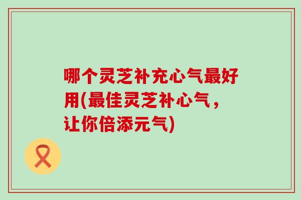 哪个灵芝补充心气好用(佳灵芝补心气，让你倍添元气)