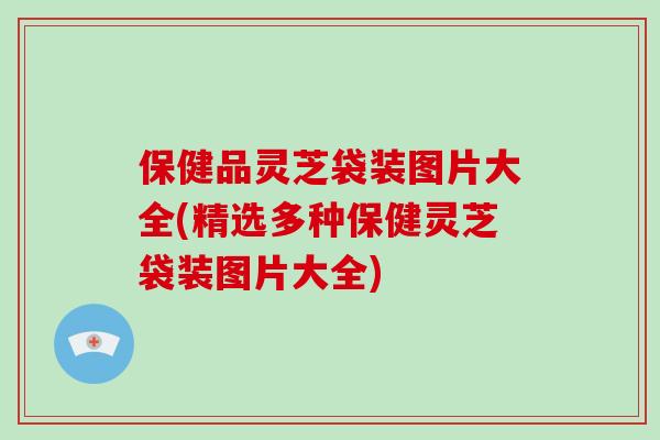 保健品灵芝袋装图片大全(精选多种保健灵芝袋装图片大全)