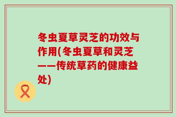 冬虫夏草灵芝的功效与作用(冬虫夏草和灵芝——传统草药的健康益处)