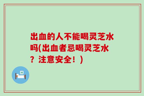 出的人不能喝灵芝水吗(出者忌喝灵芝水？注意安全！)