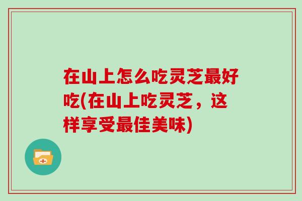 在山上怎么吃灵芝好吃(在山上吃灵芝，这样享受佳美味)