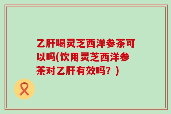 喝灵芝西洋参茶可以吗(饮用灵芝西洋参茶对有效吗？)