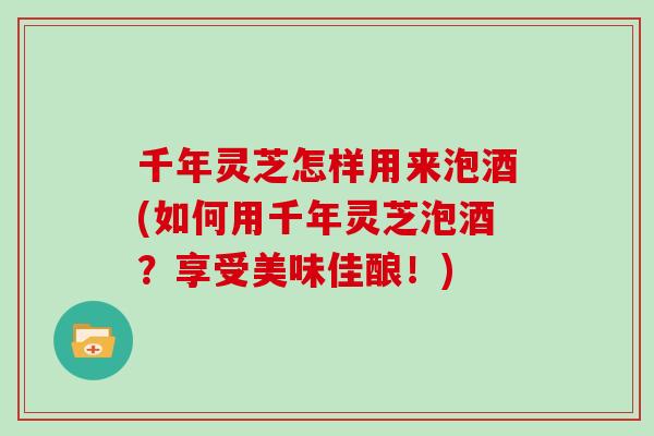 千年灵芝怎样用来泡酒(如何用千年灵芝泡酒？享受美味佳酿！)