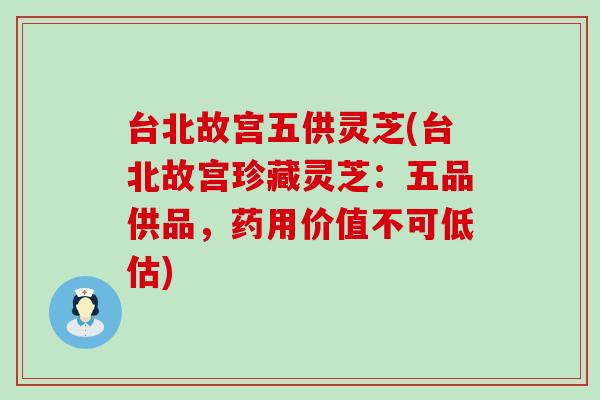 台北故宫五供灵芝(台北故宫珍藏灵芝：五品供品，药用价值不可低估)