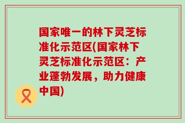 国家的林下灵芝标准化示范区(国家林下灵芝标准化示范区：产业蓬勃发展，助力健康中国)