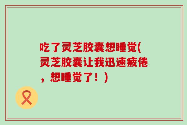 吃了灵芝胶囊想睡觉(灵芝胶囊让我迅速疲倦，想睡觉了！)