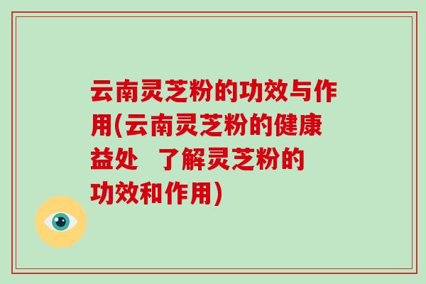 云南灵芝粉的功效与作用(云南灵芝粉的健康益处  了解灵芝粉的功效和作用)