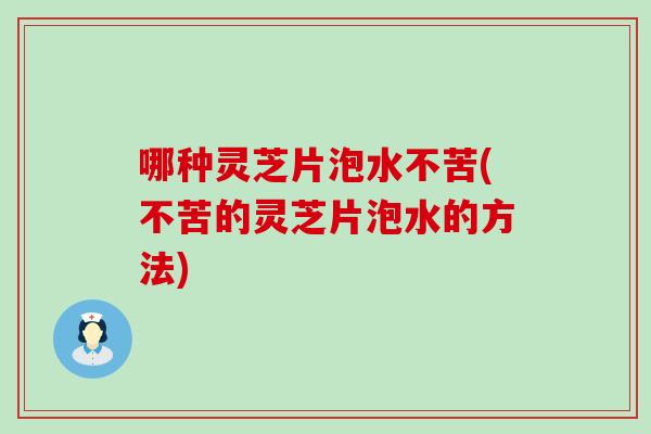 哪种灵芝片泡水不苦(不苦的灵芝片泡水的方法)