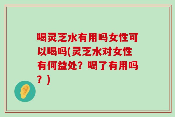 喝灵芝水有用吗女性可以喝吗(灵芝水对女性有何益处？喝了有用吗？)