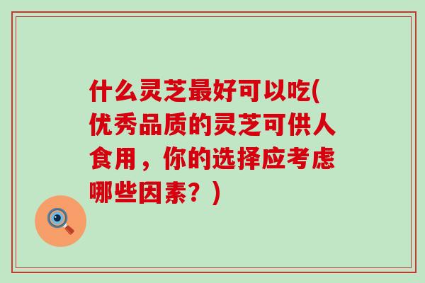 什么灵芝好可以吃(优秀品质的灵芝可供人食用，你的选择应考虑哪些因素？)