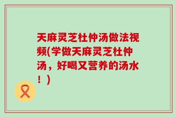 天麻灵芝杜仲汤做法视频(学做天麻灵芝杜仲汤，好喝又营养的汤水！)