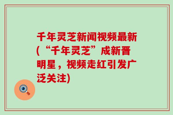 千年灵芝新闻视频新(“千年灵芝”成新晋明星，视频走红引发广泛关注)