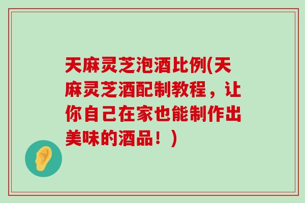 天麻灵芝泡酒比例(天麻灵芝酒配制教程，让你自己在家也能制作出美味的酒品！)