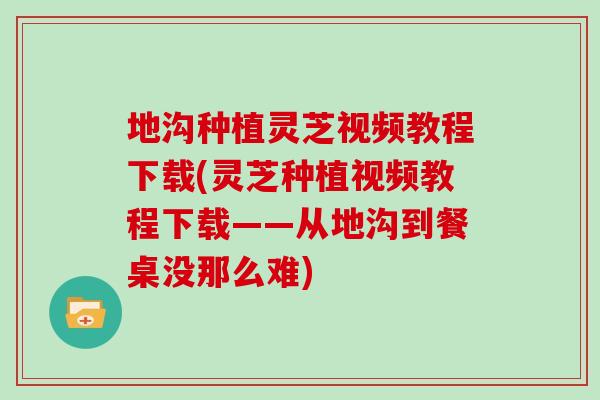 地沟种植灵芝视频教程下载(灵芝种植视频教程下载——从地沟到餐桌没那么难)