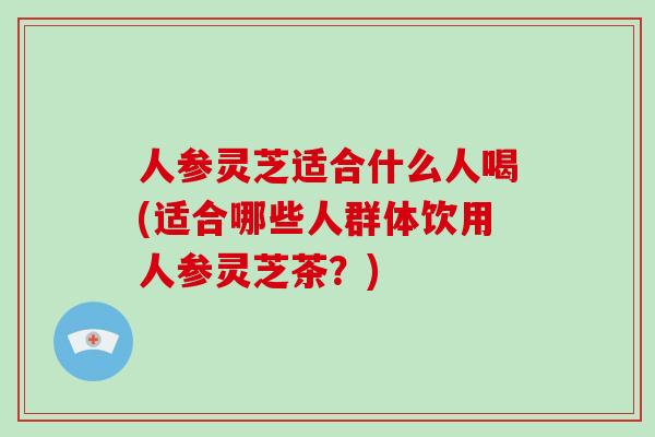 人参灵芝适合什么人喝(适合哪些人群体饮用人参灵芝茶？)