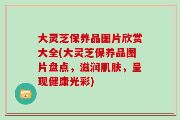 大灵芝保养品图片欣赏大全(大灵芝保养品图片盘点，滋润，呈现健康光彩)