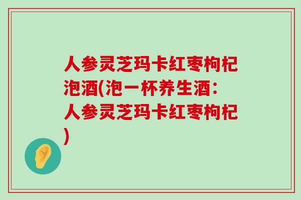 人参灵芝玛卡红枣枸杞泡酒(泡一杯养生酒：人参灵芝玛卡红枣枸杞)