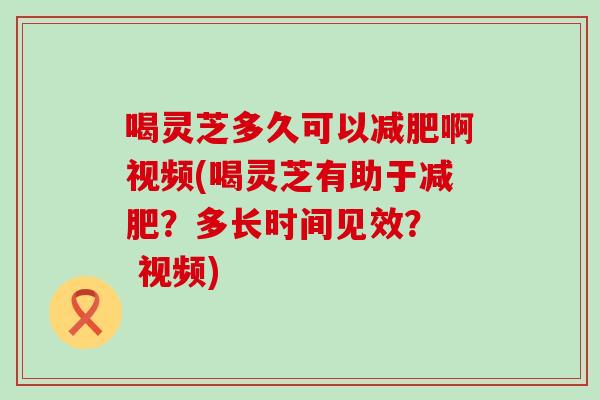 喝灵芝多久可以啊视频(喝灵芝有助于？多长时间见效？  视频)