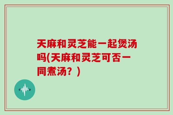 天麻和灵芝能一起煲汤吗(天麻和灵芝可否一同煮汤？)