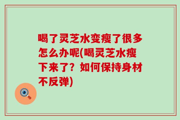 喝了灵芝水变瘦了很多怎么办呢(喝灵芝水瘦下来了？如何保持身材不反弹)