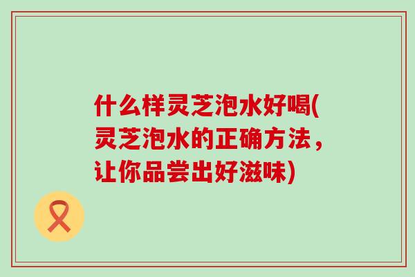 什么样灵芝泡水好喝(灵芝泡水的正确方法，让你品尝出好滋味)