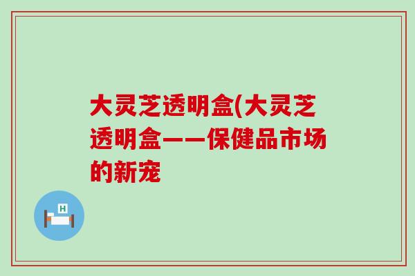 大灵芝透明盒(大灵芝透明盒——保健品市场的新宠