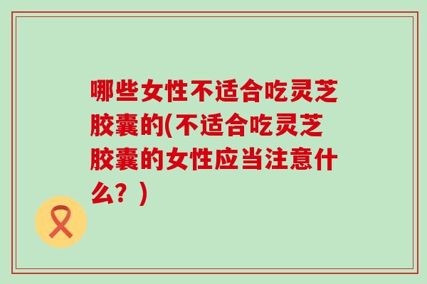 哪些女性不适合吃灵芝胶囊的(不适合吃灵芝胶囊的女性应当注意什么？)