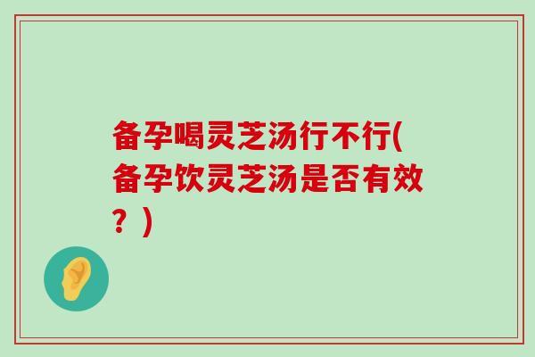 备孕喝灵芝汤行不行(备孕饮灵芝汤是否有效？)