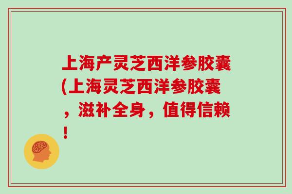 上海产灵芝西洋参胶囊(上海灵芝西洋参胶囊，滋补全身，值得信赖！