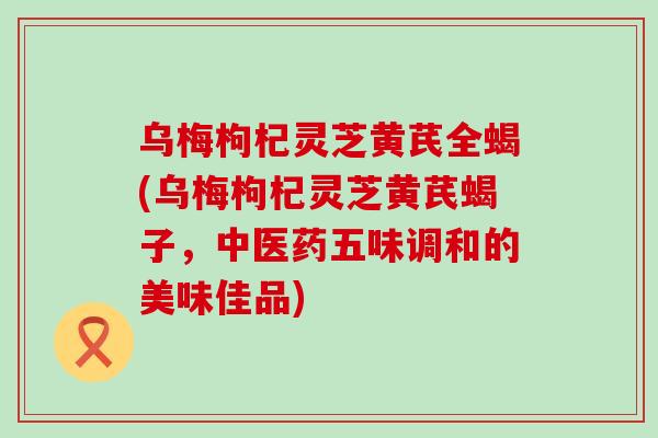 乌梅枸杞灵芝黄芪全蝎(乌梅枸杞灵芝黄芪蝎子，中医药五味调和的美味佳品)