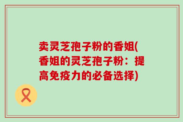 卖灵芝孢子粉的香姐(香姐的灵芝孢子粉：提高免疫力的必备选择)