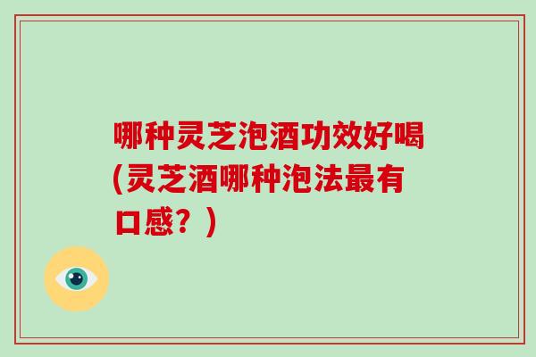 哪种灵芝泡酒功效好喝(灵芝酒哪种泡法有口感？)