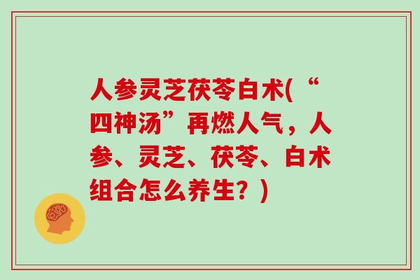 人参灵芝茯苓白术(“四神汤”再燃人气，人参、灵芝、茯苓、白术组合怎么养生？)