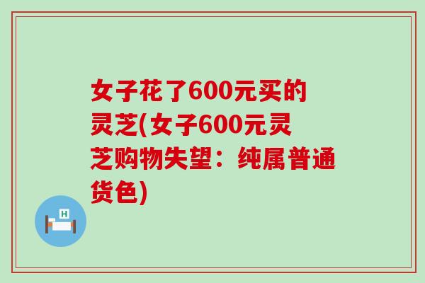 女子花了600元买的灵芝(女子600元灵芝购物失望：纯属普通货色)