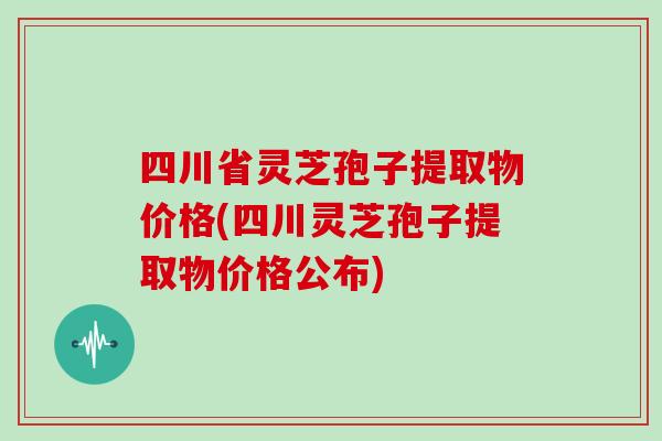 四川省灵芝孢子提取物价格(四川灵芝孢子提取物价格公布)