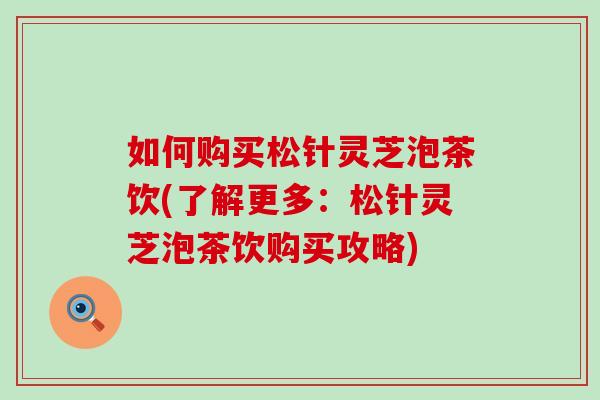 如何购买松针灵芝泡茶饮(了解更多：松针灵芝泡茶饮购买攻略)