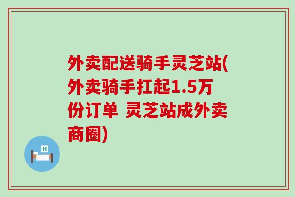 外卖配送骑手灵芝站(外卖骑手扛起1.5万份订单 灵芝站成外卖商圈)